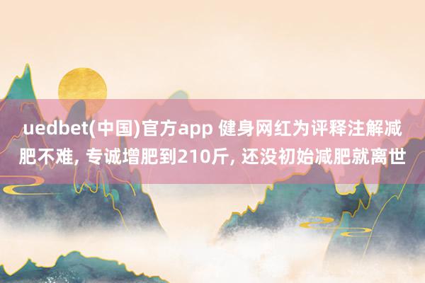 uedbet(中国)官方app 健身网红为评释注解减肥不难， 专诚增肥到210斤， 还没初始减肥就离世