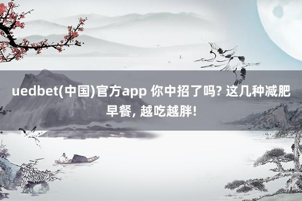 uedbet(中国)官方app 你中招了吗? 这几种减肥早餐， 越吃越胖!