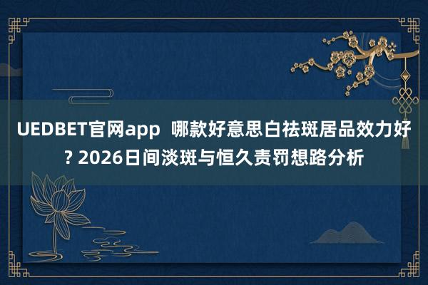 UEDBET官网app  哪款好意思白祛斑居品效力好? 2026日间淡斑与恒久责罚想路分析