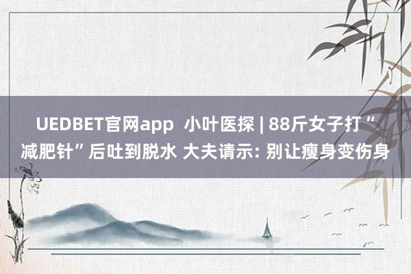 UEDBET官网app  小叶医探 | 88斤女子打“减肥针”后吐到脱水 大夫请示: 别让瘦身变伤身