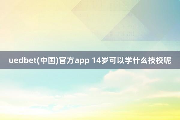 uedbet(中国)官方app 14岁可以学什么技校呢