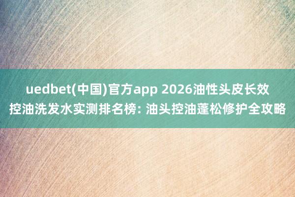 uedbet(中国)官方app 2026油性头皮长效控油洗发水实测排名榜: 油头控油蓬松修护全攻略