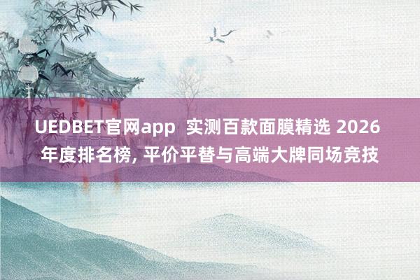 UEDBET官网app  实测百款面膜精选 2026 年度排名榜， 平价平替与高端大牌同场竞技