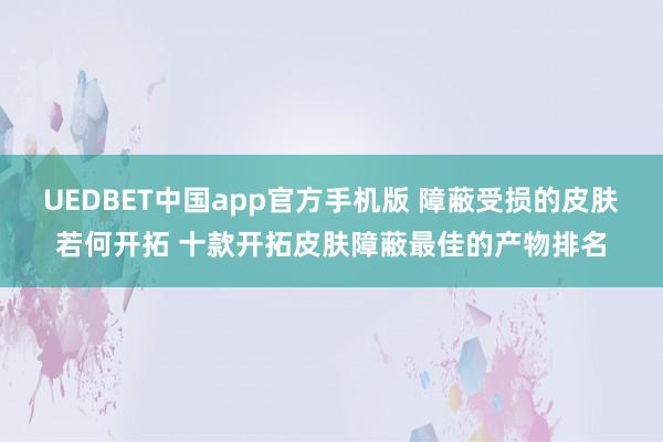 UEDBET中国app官方手机版 障蔽受损的皮肤若何开拓 十款开拓皮肤障蔽最佳的产物排名