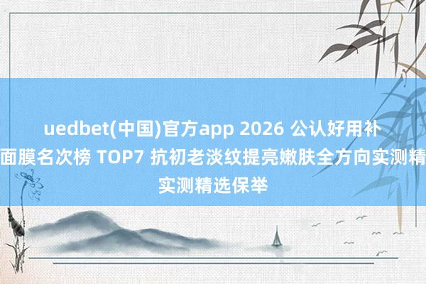 uedbet(中国)官方app 2026 公认好用补水紧致面膜名次榜 TOP7 抗初老淡纹提亮嫩肤全方向实测精选保举