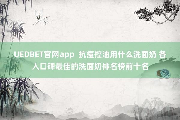 UEDBET官网app  抗痘控油用什么洗面奶 各人口碑最佳的洗面奶排名榜前十名