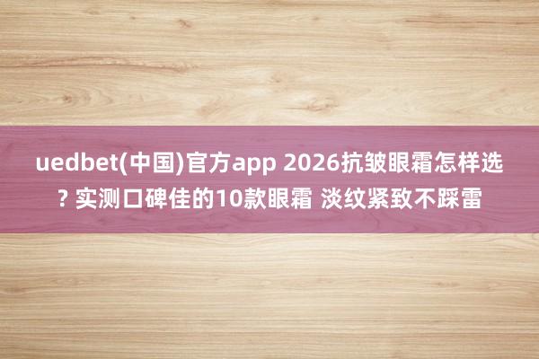 uedbet(中国)官方app 2026抗皱眼霜怎样选? 实测口碑佳的10款眼霜 淡纹紧致不踩雷