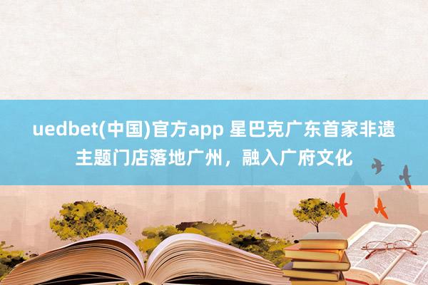uedbet(中国)官方app 星巴克广东首家非遗主题门店落地广州，融入广府文化