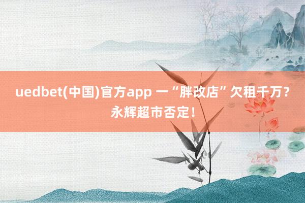 uedbet(中国)官方app 一“胖改店”欠租千万？永辉超市否定！