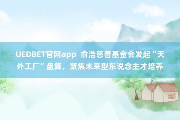 UEDBET官网app  俞浩慈善基金会发起“天外工厂”盘算，聚焦未来型东说念主才培养