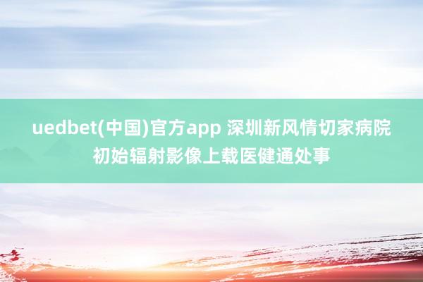 uedbet(中国)官方app 深圳新风情切家病院初始辐射影像上载医健通处事