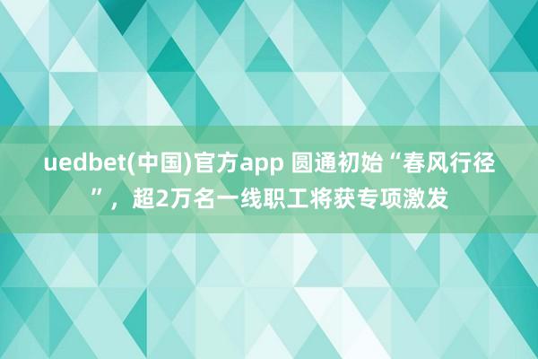 uedbet(中国)官方app 圆通初始“春风行径”，超2万名一线职工将获专项激发