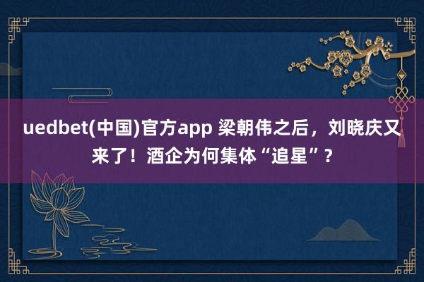 uedbet(中国)官方app 梁朝伟之后，刘晓庆又来了！酒企为何集体“追星”？