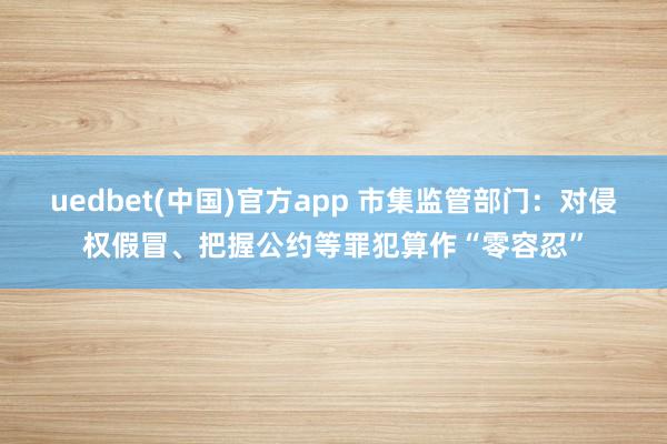 uedbet(中国)官方app 市集监管部门：对侵权假冒、把握公约等罪犯算作“零容忍”
