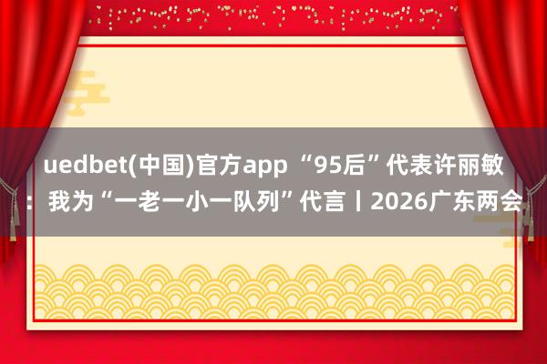 uedbet(中国)官方app “95后”代表许丽敏：我为“一老一小一队列”代言丨2026广东两会