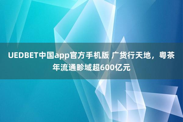 UEDBET中国app官方手机版 广货行天地，粤茶年流通畛域超600亿元