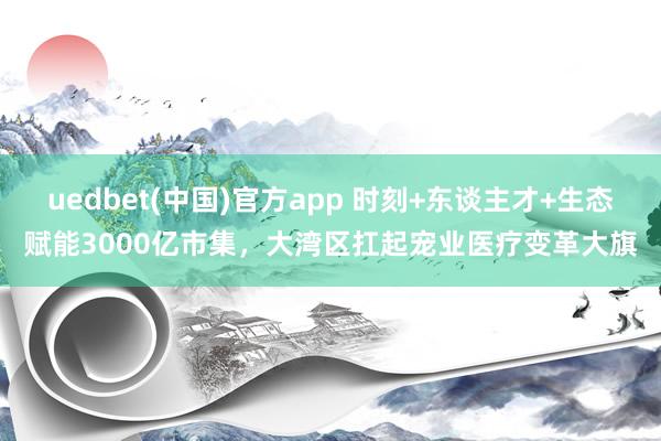 uedbet(中国)官方app 时刻+东谈主才+生态赋能3000亿市集，大湾区扛起宠业医疗变革大旗