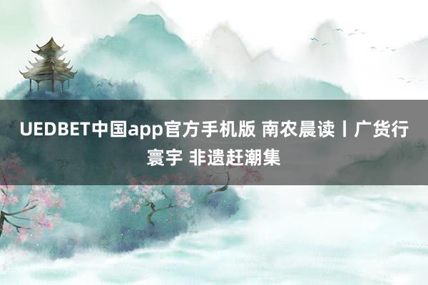 UEDBET中国app官方手机版 南农晨读丨广货行寰宇 非遗赶潮集