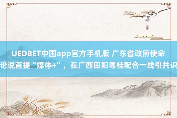 UEDBET中国app官方手机版 广东省政府使命论说首提“媒体+”，在广西田阳粤桂配合一线引共识