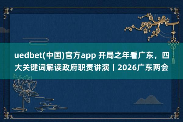 uedbet(中国)官方app 开局之年看广东，四大关键词解读政府职责讲演丨2026广东两会