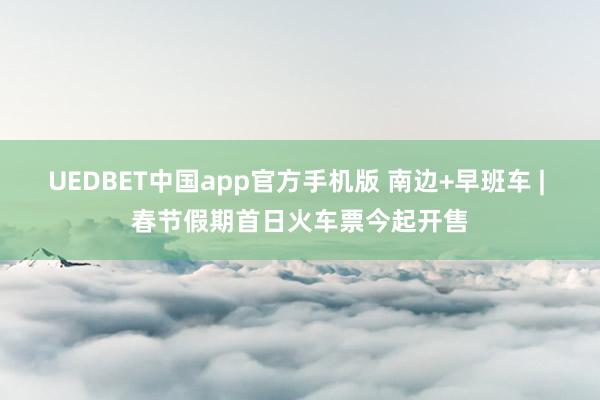 UEDBET中国app官方手机版 南边+早班车 | 春节假期首日火车票今起开售