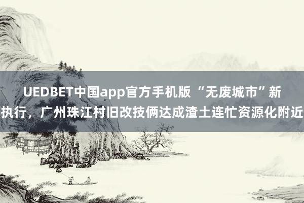 UEDBET中国app官方手机版 “无废城市”新执行，广州珠江村旧改技俩达成渣土连忙资源化附近