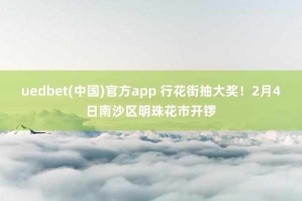 uedbet(中国)官方app 行花街抽大奖！2月4日南沙区明珠花市开锣
