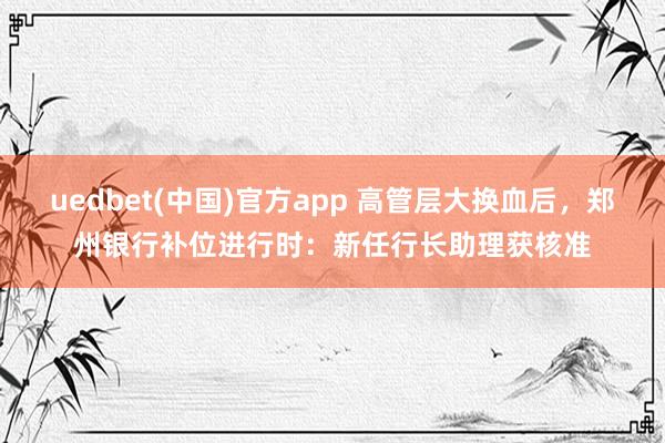 uedbet(中国)官方app 高管层大换血后，郑州银行补位进行时：新任行长助理获核准