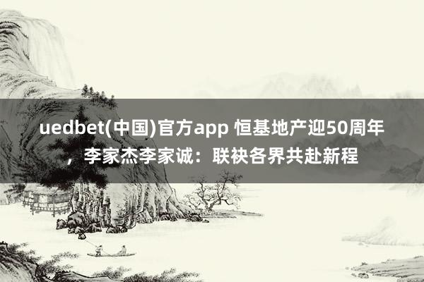 uedbet(中国)官方app 恒基地产迎50周年，李家杰李家诚：联袂各界共赴新程