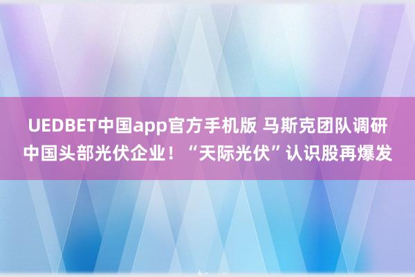 UEDBET中国app官方手机版 马斯克团队调研中国头部光伏企业！“天际光伏”认识股再爆发