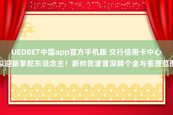 UEDBET中国app官方手机版 交行信用卡中心拟迎新掌舵东说念主！新帅贺波曾深耕个金与答理范围