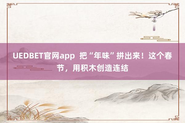 UEDBET官网app  把“年味”拼出来！这个春节，用积木创造连结