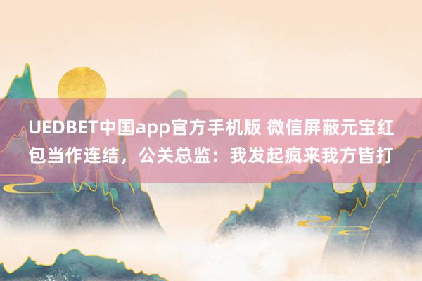 UEDBET中国app官方手机版 微信屏蔽元宝红包当作连结，公关总监：我发起疯来我方皆打