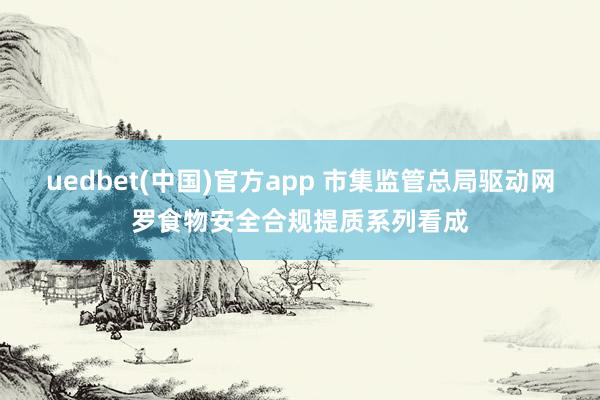 uedbet(中国)官方app 市集监管总局驱动网罗食物安全合规提质系列看成
