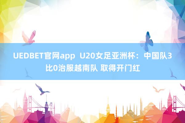 UEDBET官网app  U20女足亚洲杯：中国队3比0治服越南队 取得开门红