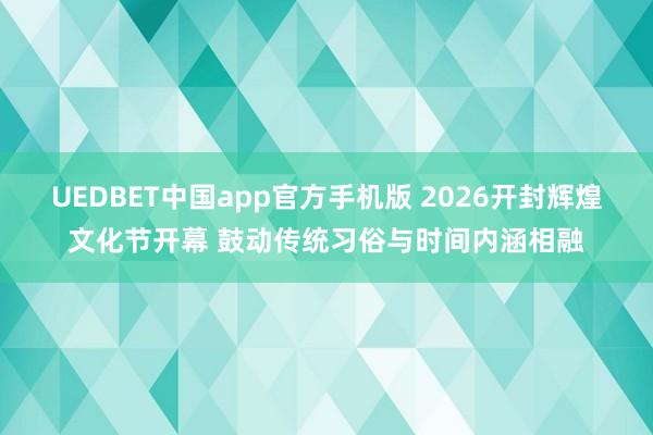 UEDBET中国app官方手机版 2026开封辉煌文化节开幕 鼓动传统习俗与时间内涵相融