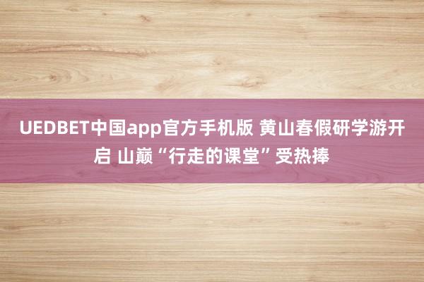 UEDBET中国app官方手机版 黄山春假研学游开启 山巅“行走的课堂”受热捧