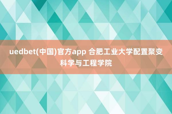 uedbet(中国)官方app 合肥工业大学配置聚变科学与工程学院