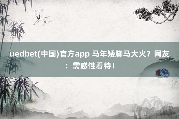 uedbet(中国)官方app 马年矮脚马大火？网友：需感性看待！