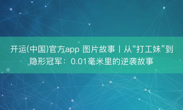 开运(中国)官方app 图片故事丨从“打工妹”到隐形冠军：0.01毫米里的逆袭故事