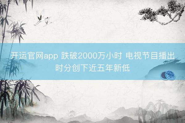开运官网app 跌破2000万小时 电视节目播出时分创下近五年新低