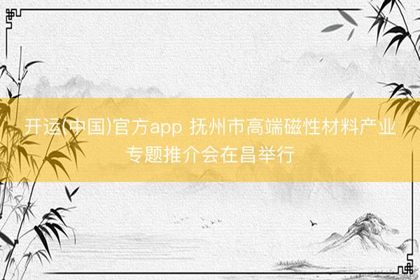 开运(中国)官方app 抚州市高端磁性材料产业专题推介会在昌举行