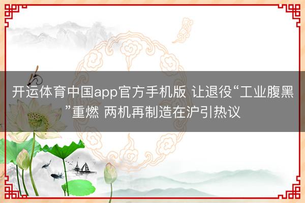 开运体育中国app官方手机版 让退役“工业腹黑”重燃 两机再制造在沪引热议