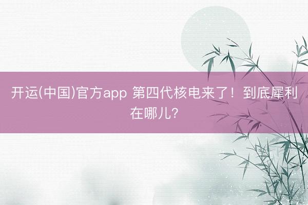 开运(中国)官方app 第四代核电来了！到底犀利在哪儿？