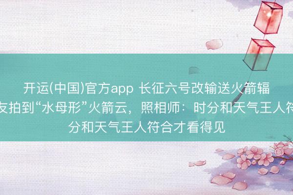 开运(中国)官方app 长征六号改输送火箭辐照，多地网友拍到“水母形”火箭云，照相师：时分和天气王人符合才看得见