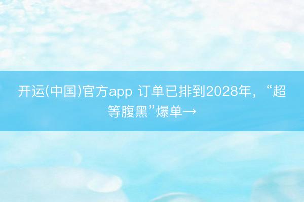 开运(中国)官方app 订单已排到2028年，“超等腹黑”爆单→