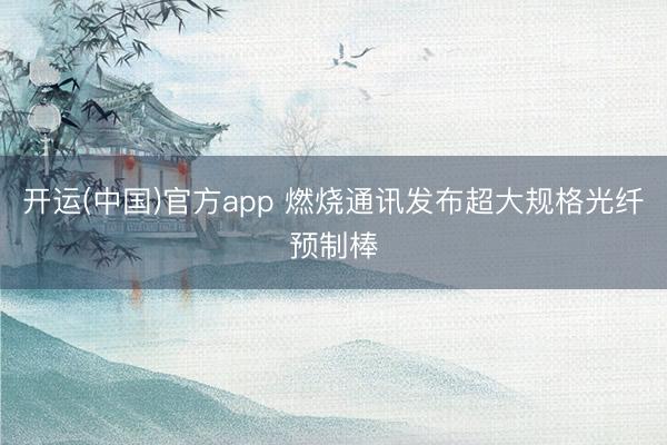 开运(中国)官方app 燃烧通讯发布超大规格光纤预制棒