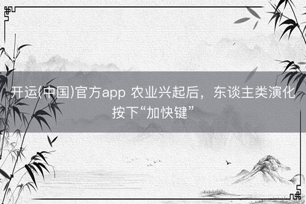 开运(中国)官方app 农业兴起后，东谈主类演化按下“加快键”