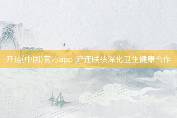 开运(中国)官方app 沪连联袂深化卫生健康合作