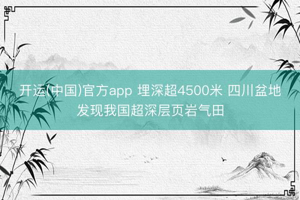 开运(中国)官方app 埋深超4500米 四川盆地发现我国超深层页岩气田